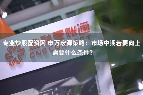 专业炒股配资网 申万宏源策略：市场中期若要向上 需要什么条件？