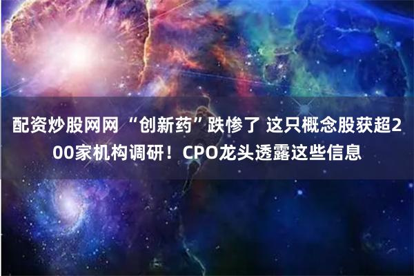 配资炒股网网 “创新药”跌惨了 这只概念股获超200家机构调研！CPO龙头透露这些信息