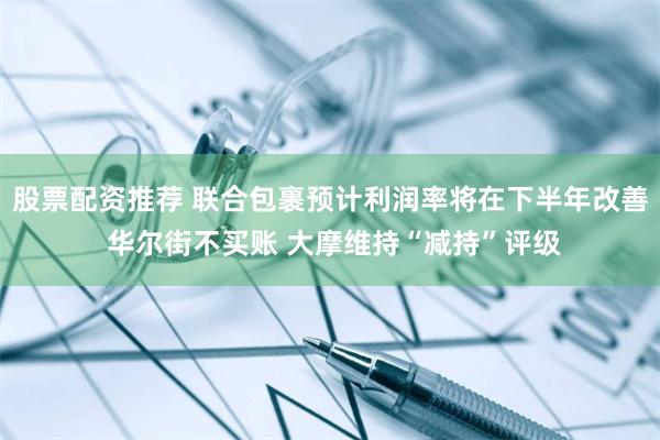 股票配资推荐 联合包裹预计利润率将在下半年改善 华尔街不买账 大摩维持“减持”评级