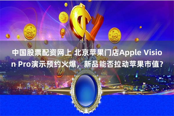 中国股票配资网上 北京苹果门店Apple Vision Pro演示预约火爆，新品能否拉动苹果市值？