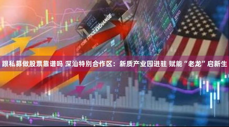 跟私募做股票靠谱吗 深汕特别合作区：新质产业园进驻 赋能“老龙”启新生