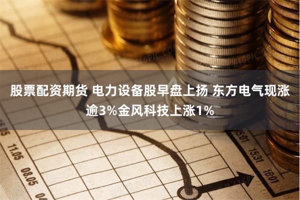 股票配资期货 电力设备股早盘上扬 东方电气现涨逾3%金风科技上涨1%