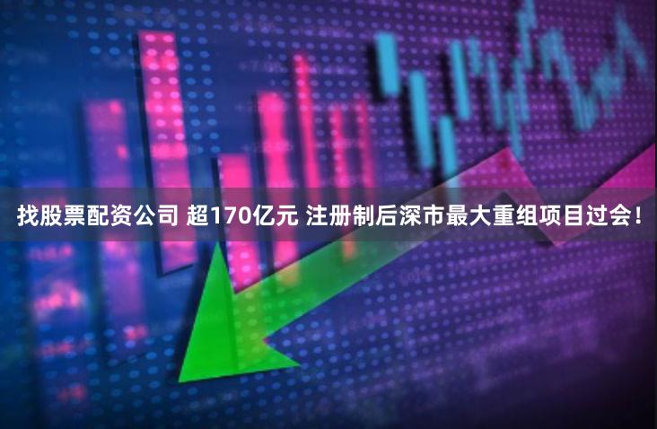 找股票配资公司 超170亿元 注册制后深市最大重组项目过会！