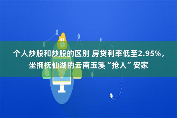 个人炒股和炒股的区别 房贷利率低至2.95%，坐拥抚仙湖的云南玉溪“抢人”安家