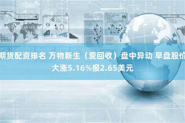 期货配资排名 万物新生（爱回收）盘中异动 早盘股价大涨5.16%报2.65美元