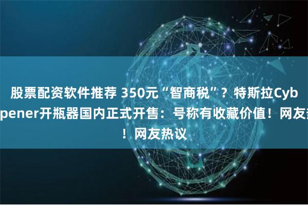 股票配资软件推荐 350元“智商税”？特斯拉CyberOpener开瓶器国内正式开售：号称有收藏价值！网友热议