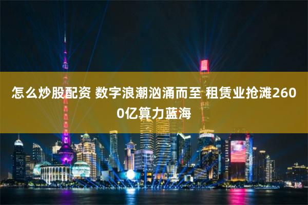 怎么炒股配资 数字浪潮汹涌而至 租赁业抢滩2600亿算力蓝海