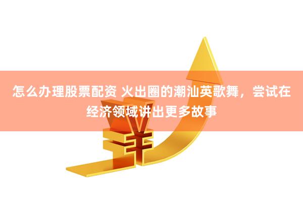 怎么办理股票配资 火出圈的潮汕英歌舞，尝试在经济领域讲出更多故事