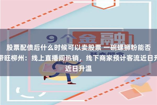 股票配债后什么时候可以卖股票 一碗螺狮粉能否再带旺柳州：线上直播间热销，线下商家预计客流近日升温