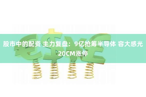 股市中的配资 主力复盘：9亿抢筹半导体 容大感光20CM涨停