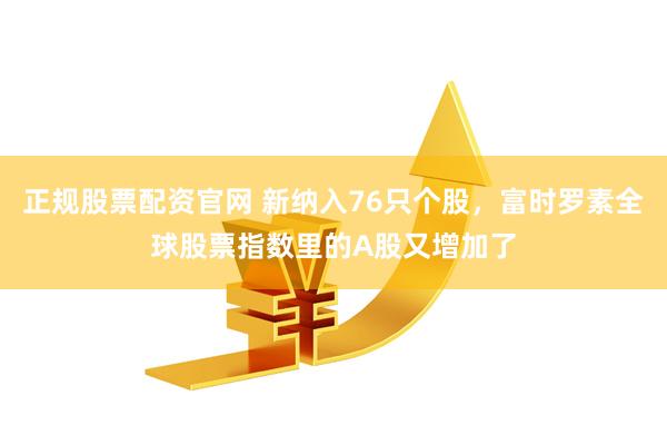 正规股票配资官网 新纳入76只个股，富时罗素全球股票指数里的A股又增加了