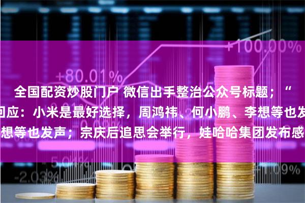 全国配资炒股门户 微信出手整治公众号标题；“苹果取消造车”，雷军回应：小米是最好选择，周鸿祎、何小鹏、李想等也发声；宗庆后追思会举行，娃哈哈集团发布感谢信丨大公司动态