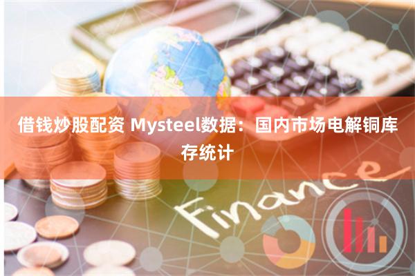 借钱炒股配资 Mysteel数据：国内市场电解铜库存统计