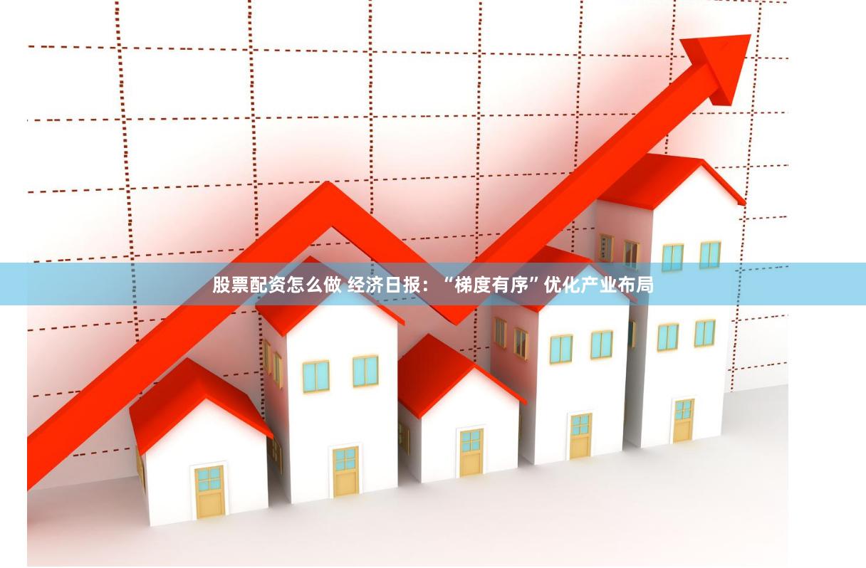 股票配资怎么做 经济日报：“梯度有序”优化产业布局