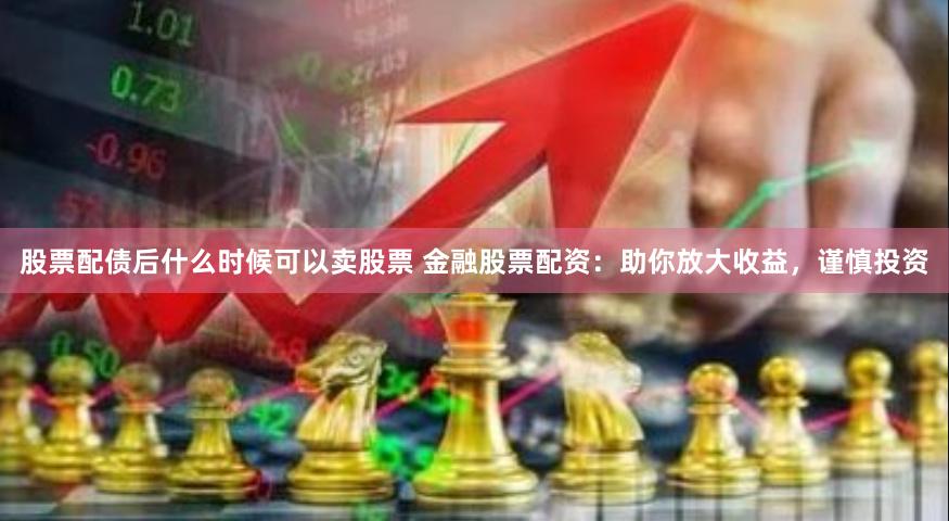 股票配债后什么时候可以卖股票 金融股票配资：助你放大收益，谨慎投资