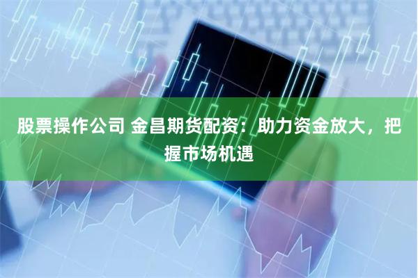 股票操作公司 金昌期货配资：助力资金放大，把握市场机遇