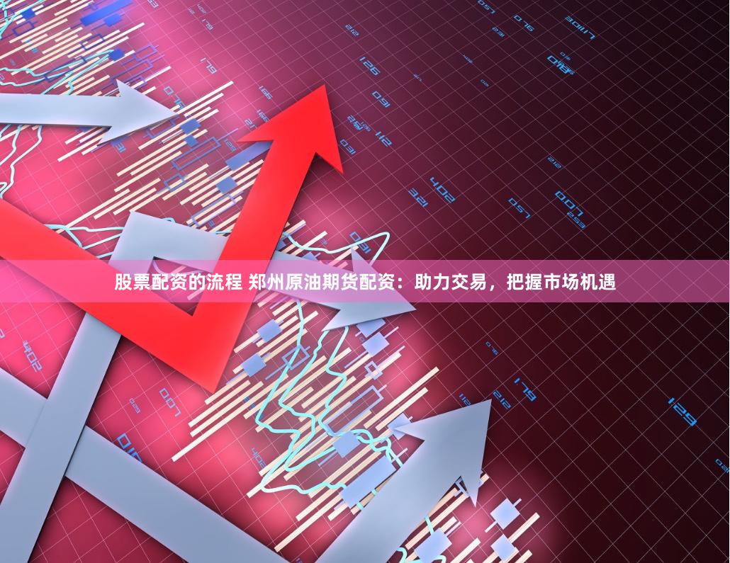 股票配资的流程 郑州原油期货配资：助力交易，把握市场机遇