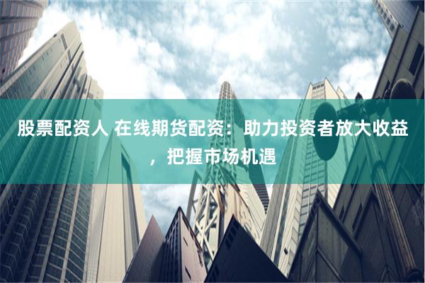 股票配资人 在线期货配资：助力投资者放大收益，把握市场机遇