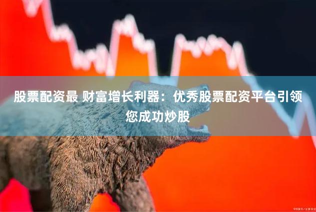 股票配资最 财富增长利器：优秀股票配资平台引领您成功炒股