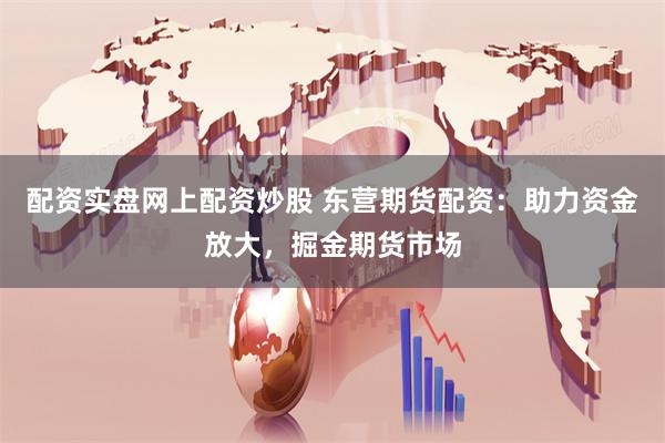 配资实盘网上配资炒股 东营期货配资：助力资金放大，掘金期货市场