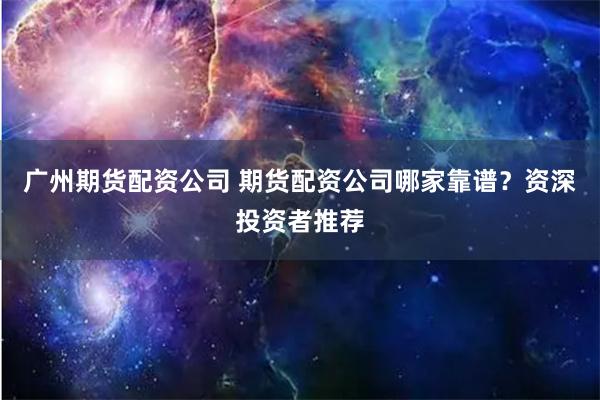 广州期货配资公司 期货配资公司哪家靠谱？资深投资者推荐
