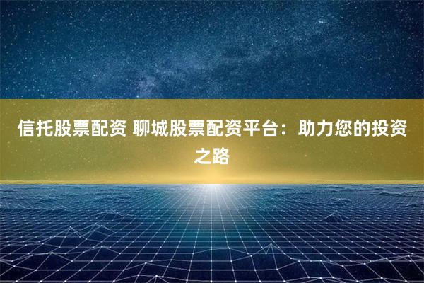 信托股票配资 聊城股票配资平台：助力您的投资之路