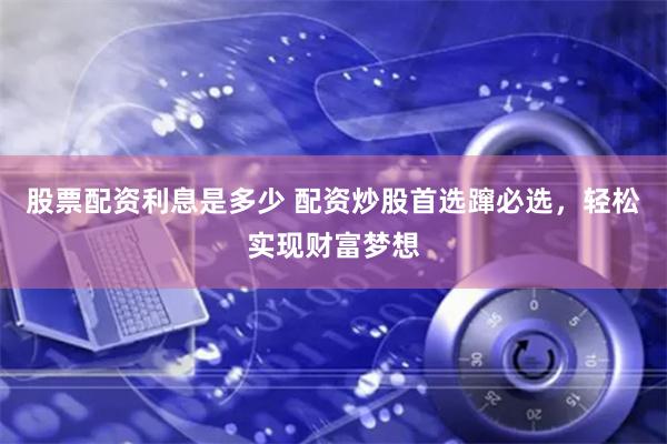 股票配资利息是多少 配资炒股首选蹿必选，轻松实现财富梦想