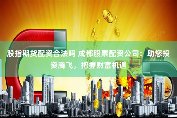 股指期货配资合法吗 成都股票配资公司：助您投资腾飞，把握财富机遇