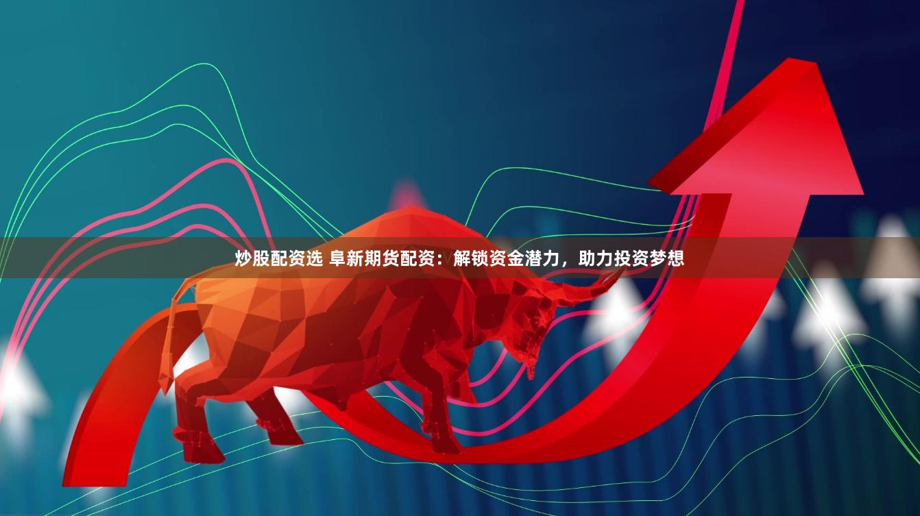 炒股配资选 阜新期货配资：解锁资金潜力，助力投资梦想