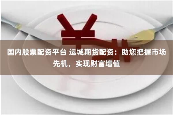 国内股票配资平台 运城期货配资：助您把握市场先机，实现财富增值
