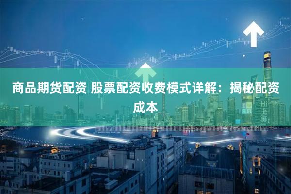 商品期货配资 股票配资收费模式详解：揭秘配资成本