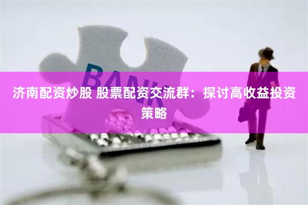 济南配资炒股 股票配资交流群：探讨高收益投资策略