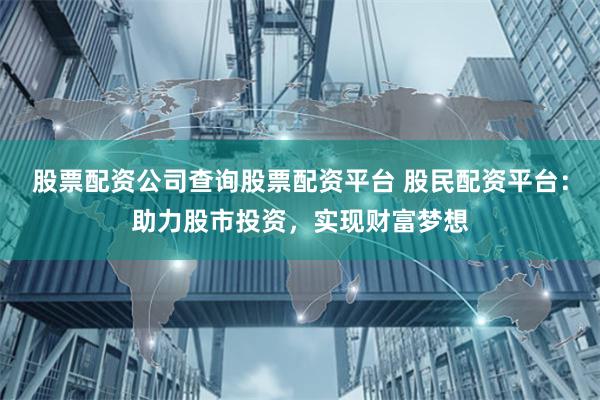 股票配资公司查询股票配资平台 股民配资平台：助力股市投资，实现财富梦想