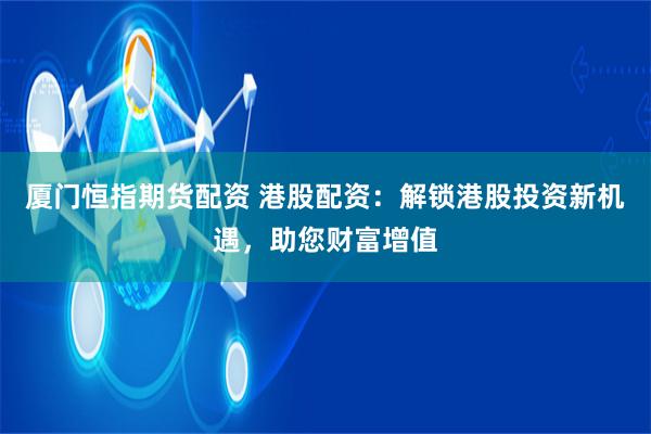 厦门恒指期货配资 港股配资：解锁港股投资新机遇，助您财富增值