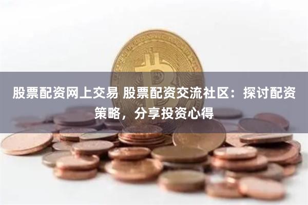 股票配资网上交易 股票配资交流社区：探讨配资策略，分享投资心得