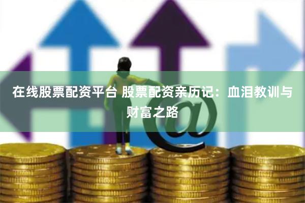 在线股票配资平台 股票配资亲历记：血泪教训与财富之路