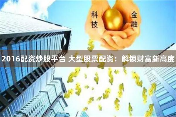 2016配资炒股平台 大型股票配资：解锁财富新高度