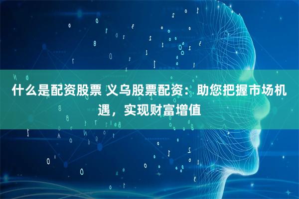 什么是配资股票 义乌股票配资：助您把握市场机遇，实现财富增值