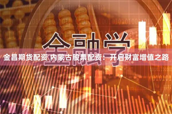 金昌期货配资 内蒙古股票配资：开启财富增值之路