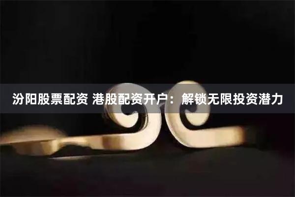 汾阳股票配资 港股配资开户：解锁无限投资潜力