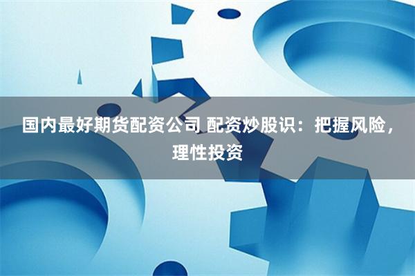 国内最好期货配资公司 配资炒股识：把握风险，理性投资