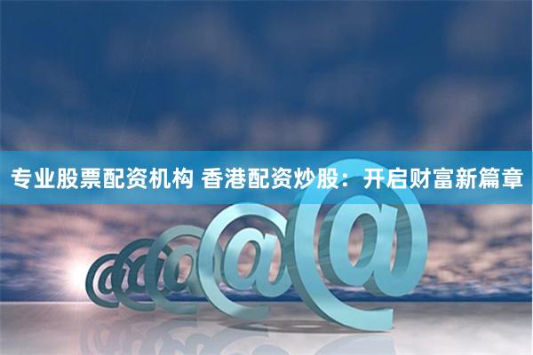 专业股票配资机构 香港配资炒股：开启财富新篇章