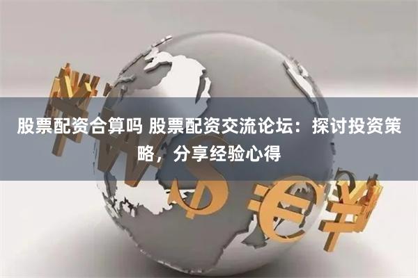 股票配资合算吗 股票配资交流论坛：探讨投资策略，分享经验心得