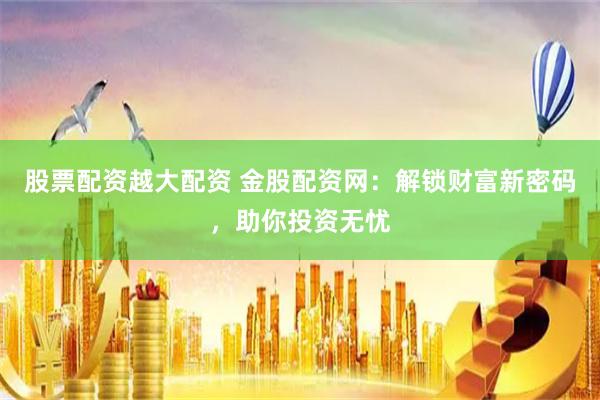 股票配资越大配资 金股配资网：解锁财富新密码，助你投资无忧