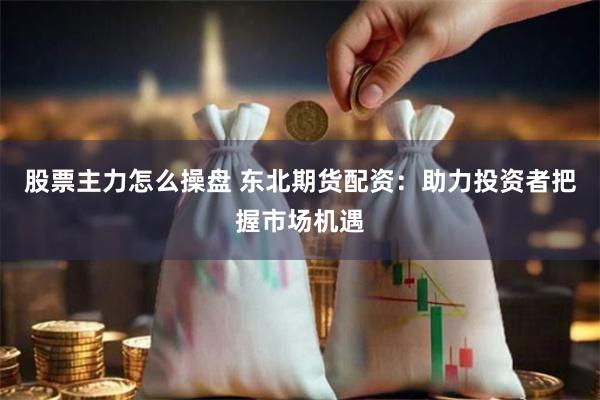 股票主力怎么操盘 东北期货配资：助力投资者把握市场机遇
