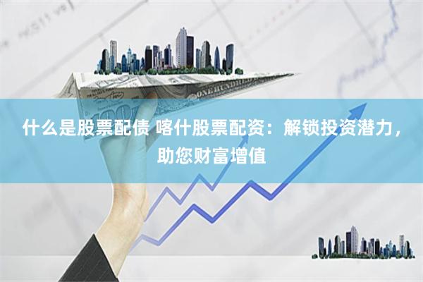 什么是股票配债 喀什股票配资：解锁投资潜力，助您财富增值