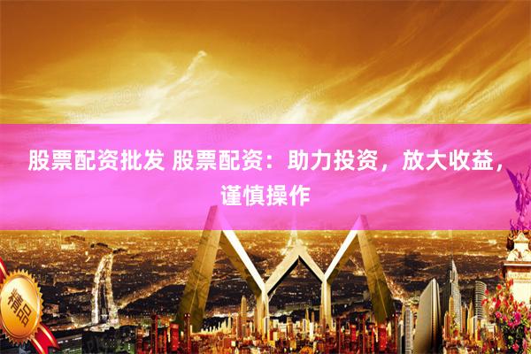 股票配资批发 股票配资：助力投资，放大收益，谨慎操作