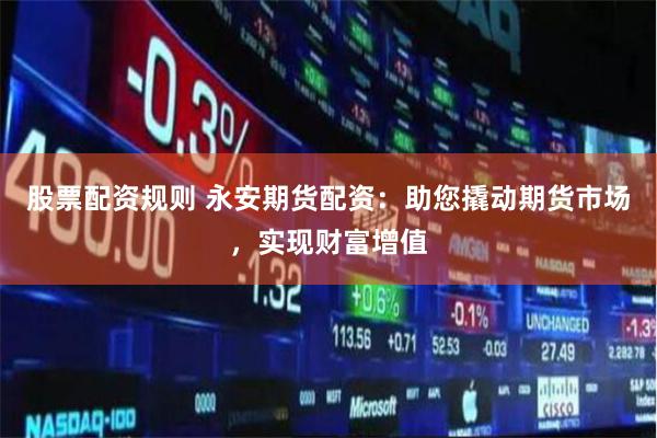 股票配资规则 永安期货配资：助您撬动期货市场，实现财富增值