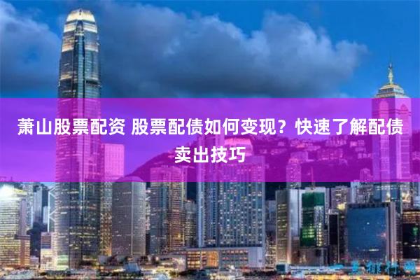 萧山股票配资 股票配债如何变现？快速了解配债卖出技巧