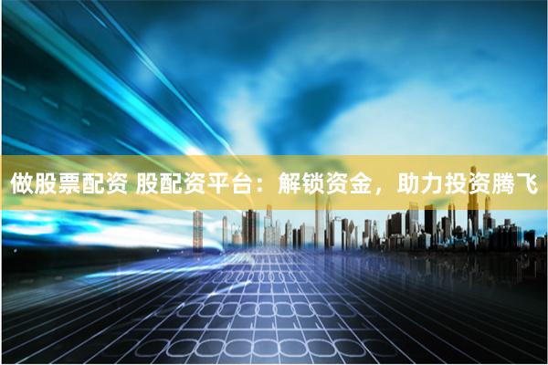 做股票配资 股配资平台：解锁资金，助力投资腾飞